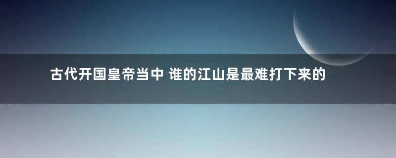 古代开国皇帝当中 谁的江山是最难打下来的